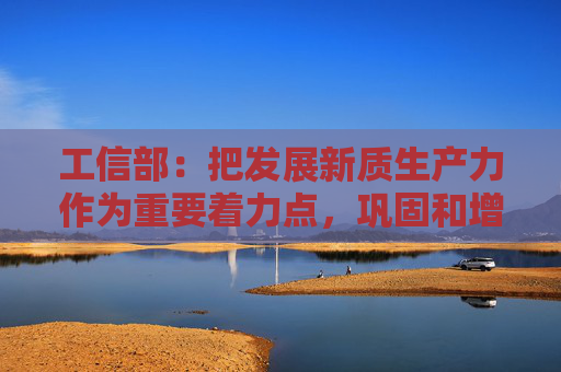 工信部：把发展新质生产力作为重要着力点，巩固和增强工业经济回升向好态势