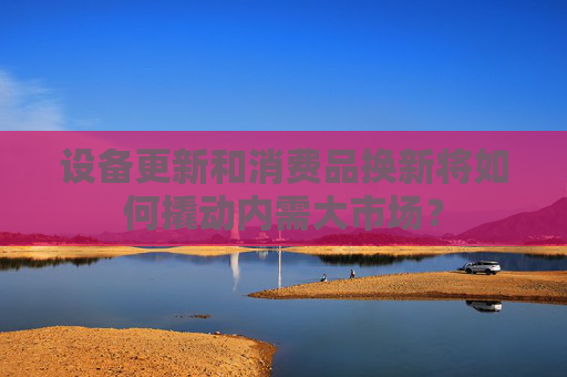 设备更新和消费品换新将如何撬动内需大市场？