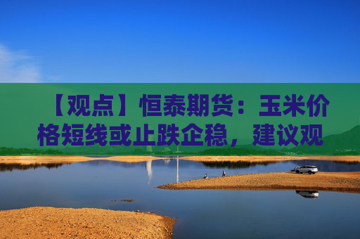 【观点】恒泰期货：玉米价格短线或止跌企稳，建议观望