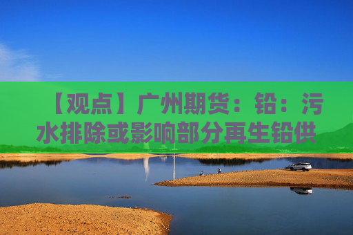 【观点】广州期货：铅：污水排除或影响部分再生铅供应