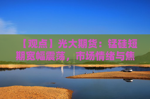 【观点】光大期货：锰硅短期宽幅震荡，市场情绪与焦煤走势成关键因素