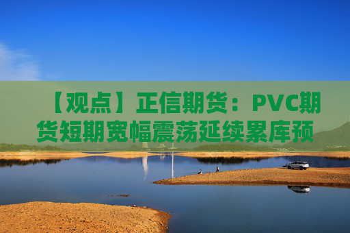 【观点】正信期货：PVC期货短期宽幅震荡延续累库预期