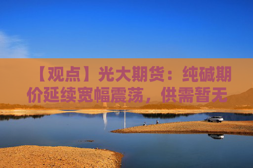 【观点】光大期货：纯碱期价延续宽幅震荡，供需暂无扭转迹象