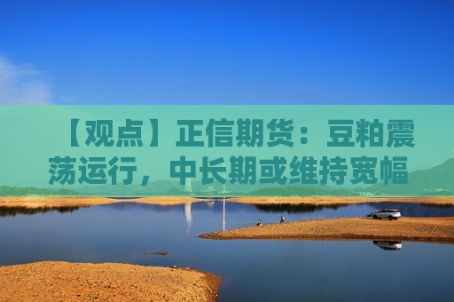 【观点】正信期货：豆粕震荡运行，中长期或维持宽幅格局