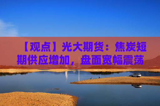 【观点】光大期货：焦炭短期供应增加，盘面宽幅震荡运行