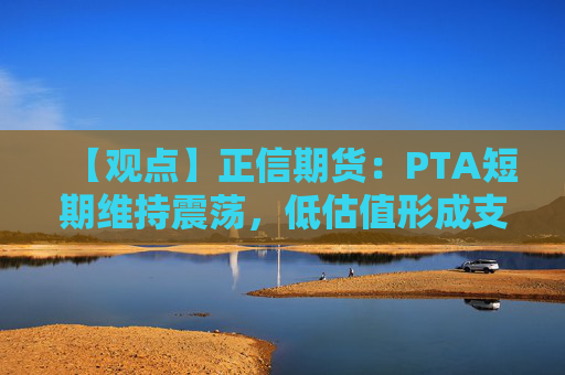 【观点】正信期货：PTA短期维持震荡，低估值形成支撑