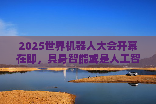 2025世界机器人大会开幕在即，具身智能或是人工智能的下一波浪潮