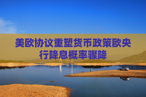美欧协议重塑货币政策欧央行降息概率骤降