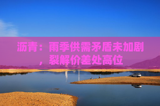 沥青：雨季供需矛盾未加剧，裂解价差处高位