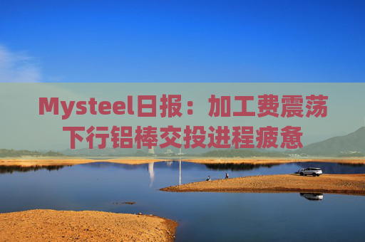 Mysteel日报：加工费震荡下行铝棒交投进程疲惫