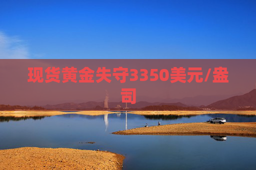 现货黄金失守3350美元/盎司
