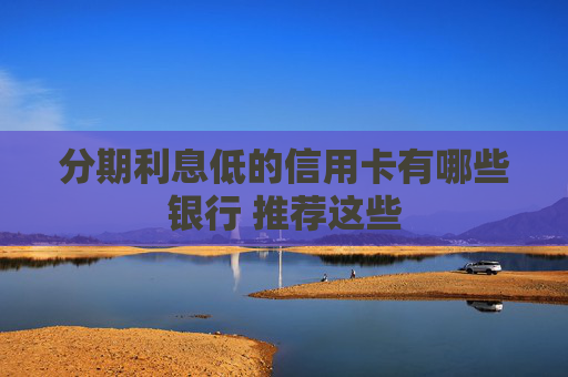 分期利息低的信用卡有哪些银行 推荐这些