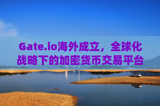 Gate.io海外成立，全球化战略下的加密货币交易平台新篇章 gate.io海外成立