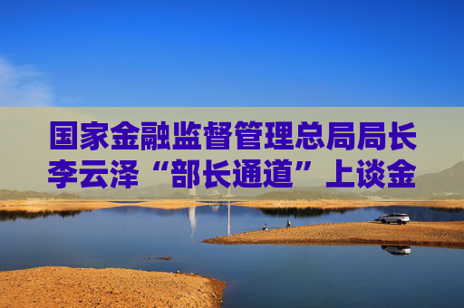 国家金融监督管理总局局长李云泽“部长通道”上谈金融领域热点话题