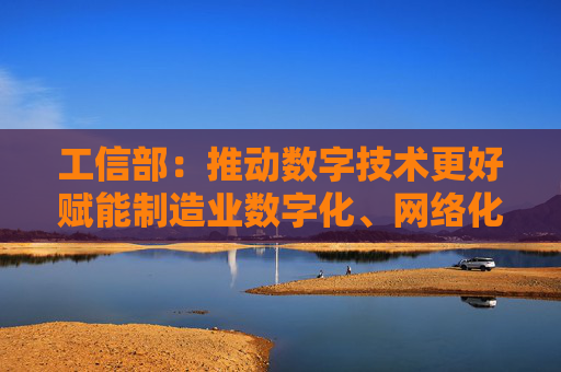工信部：推动数字技术更好赋能制造业数字化、网络化、智能化转型