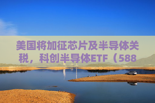 美国将加征芯片及半导体关税，科创半导体ETF（588170）收得十字星