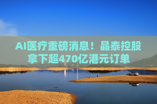 AI医疗重磅消息！晶泰控股拿下超470亿港元订单