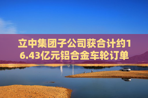 立中集团子公司获合计约16.43亿元铝合金车轮订单