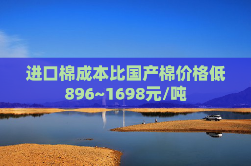 进口棉成本比国产棉价格低896~1698元/吨