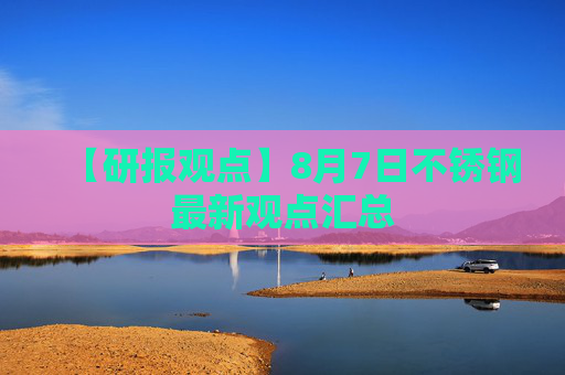 【研报观点】8月7日不锈钢最新观点汇总