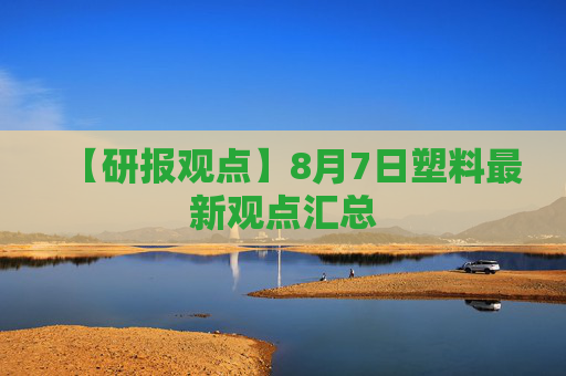 【研报观点】8月7日塑料最新观点汇总