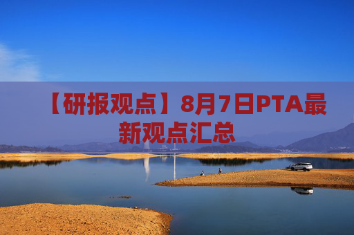 【研报观点】8月7日PTA最新观点汇总