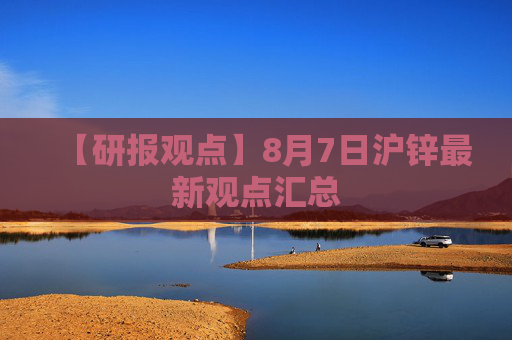 【研报观点】8月7日沪锌最新观点汇总