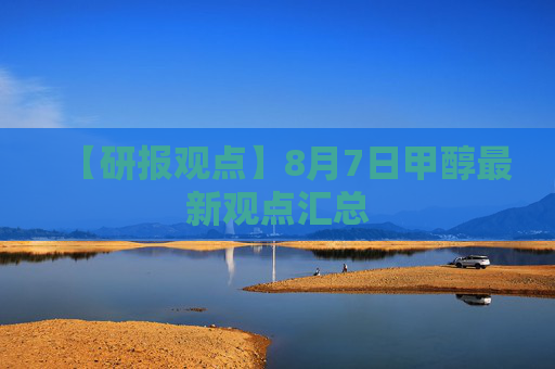 【研报观点】8月7日甲醇最新观点汇总