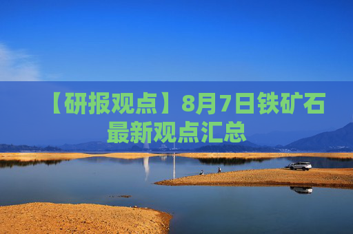 【研报观点】8月7日铁矿石最新观点汇总