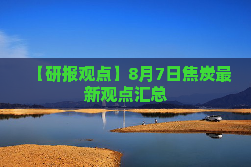 【研报观点】8月7日焦炭最新观点汇总