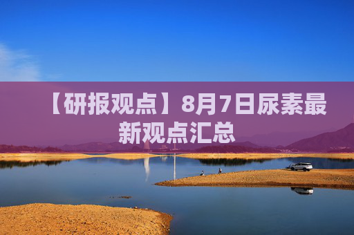 【研报观点】8月7日尿素最新观点汇总