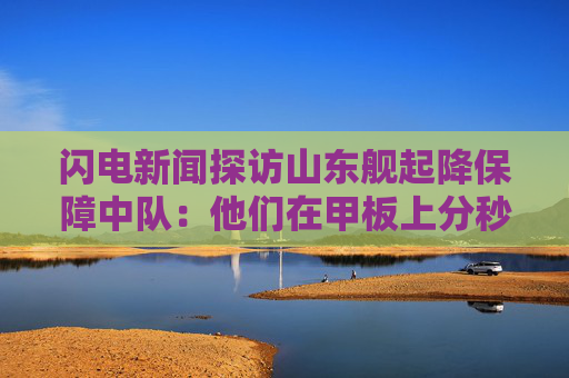 闪电新闻探访山东舰起降保障中队:他们在甲板上分秒必争 与时间赛跑