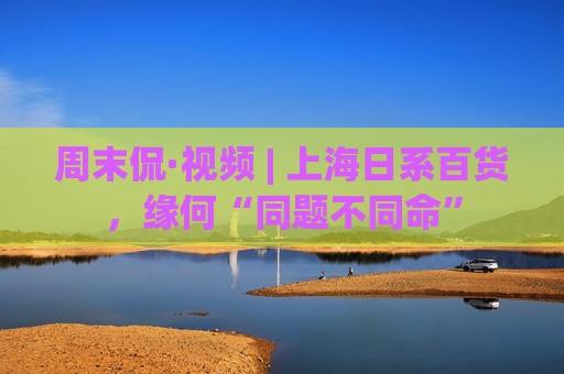 周末侃·视频 | 上海日系百货,缘何“同题不同命”
