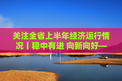 关注全省上半年经济运行情况丨稳中有进 向新向好——上半年全省经济发展怎么看