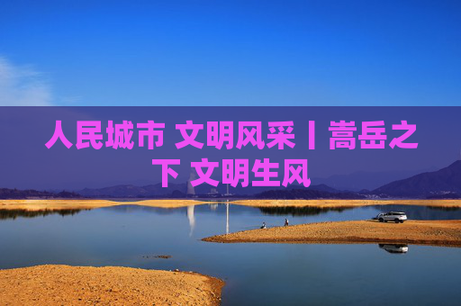 人民城市 文明风采丨嵩岳之下 文明生风