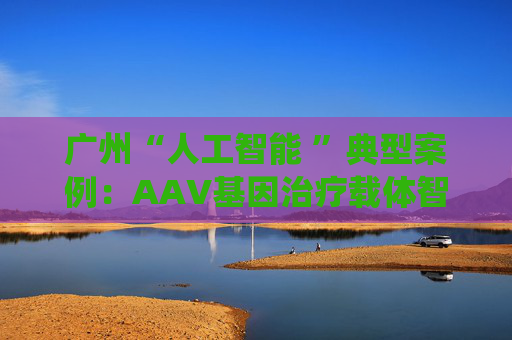 广州“人工智能 ”典型案例：AAV基因治疗载体智能筛选与评价系统