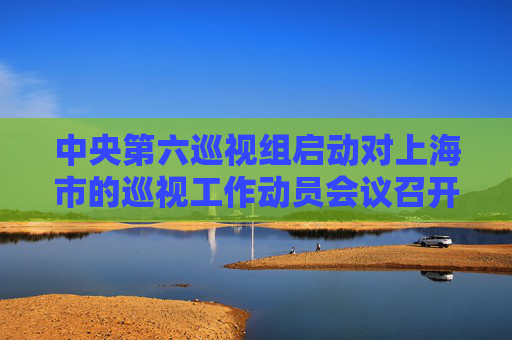 中央第六巡视组启动对上海市的巡视工作动员会议召开