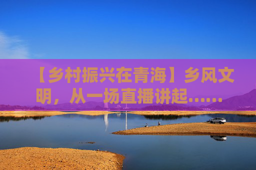 【乡村振兴在青海】乡风文明，从一场直播讲起……
