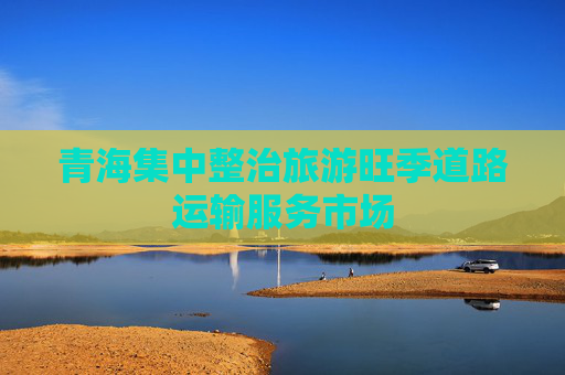 青海集中整治旅游旺季道路运输服务市场