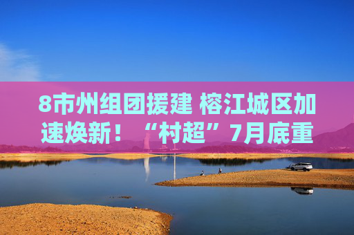 8市州组团援建 榕江城区加速焕新！“村超”7月底重启