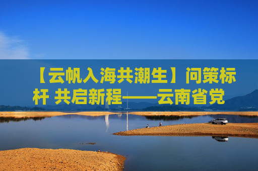 【云帆入海共潮生】问策标杆 共启新程——云南省党政代表团赴上海、山东学习考察启示