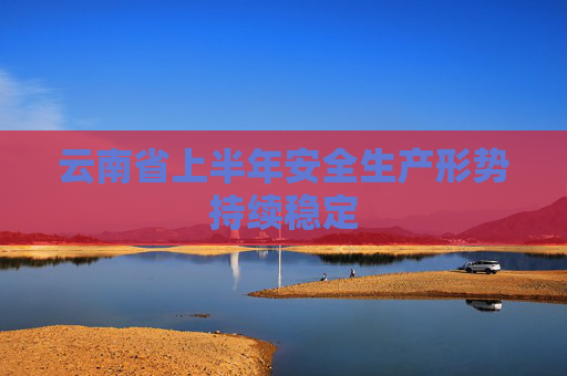 云南省上半年安全生产形势持续稳定