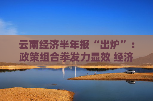 云南经济半年报“出炉”：政策组合拳发力显效 经济运行稳中向好