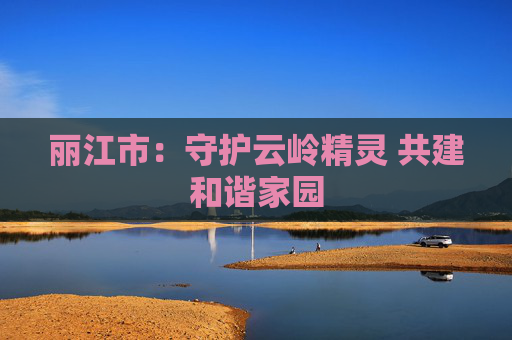 丽江市：守护云岭精灵 共建和谐家园