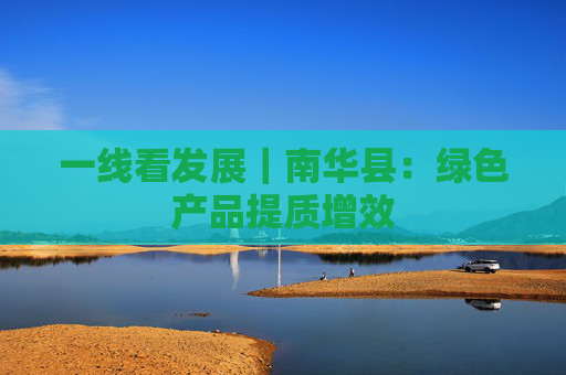 一线看发展｜南华县：绿色产品提质增效