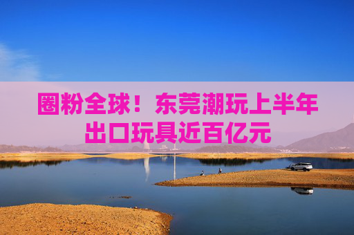 圈粉全球！东莞潮玩上半年出口玩具近百亿元