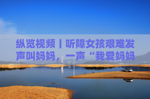 纵览视频丨听障女孩艰难发声叫妈妈，一声“我爱妈妈”戳中泪点