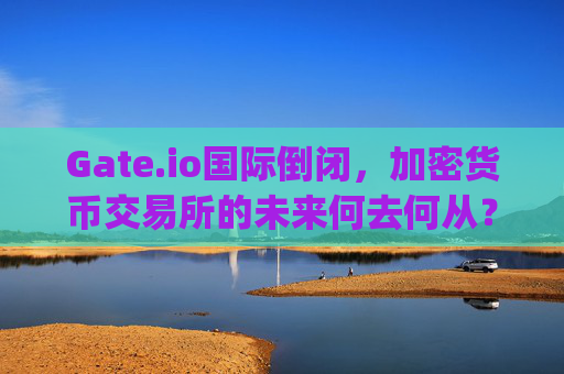 Gate.io国际倒闭，加密货币交易所的未来何去何从？ gate.io国际倒闭