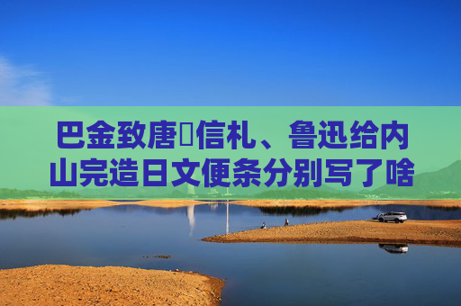 巴金致唐弢信札、鲁迅给内山完造日文便条分别写了啥