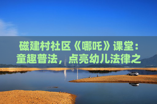 磁建村社区《哪吒》课堂：童趣普法，点亮幼儿法律之光